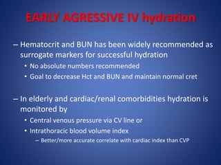 EARLY AGRESSIVE IV hydration
– Hematocrit and BUN has been widely recommended as
surrogate markers for successful hydration
• No absolute numbers recommended
• Goal to decrease Hct and BUN and maintain normal cret
– In elderly and cardiac/renal comorbidities hydration is
monitored by
• Central venous pressure via CV line or
• Intrathoracic blood volume index
– Better/more accurate correlate with cardiac index than CVP
 