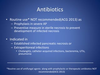 Antibiotics
• Routine use* NOT recommended(ACG 2013) as
– Prophylaxis in severe AP
– Preventive measure in sterile necrosis to prevent
development of infected necrosis
• Indicated in
– Established infected pancreatic necrosis or
– Extraperitoneal infections
• Cholangitis, catheter-acquired infections, bacteremia, UTIs,
pneumonia
______________________________________________
*Routine use of antifungal agents along with prophylactic or therapeutic antibiotics NOT
recommended(ACG 2013)
 
