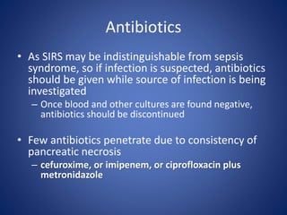 Antibiotics
• As SIRS may be indistinguishable from sepsis
syndrome, so if infection is suspected, antibiotics
should be given while source of infection is being
investigated
– Once blood and other cultures are found negative,
antibiotics should be discontinued
• Few antibiotics penetrate due to consistency of
pancreatic necrosis
– cefuroxime, or imipenem, or ciprofloxacin plus
metronidazole
 