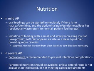 Nutrition
• In mild AP
– oral feedings can be started immediately if there is no
nausea/vomiting, and the abdominal pain/tenderness/Ileus has
resolved(amylase return to normal, patient feel hunger)
– Initiation of feeding with a small and slowly increasing low-fat
(low-protein) soft diet appears as safe as a clear liquid diet,
providing more calories
• Stepwise manner increase from clear liquids to soft diet NOT necessary
• In severe AP
– Enteral route is recommended to prevent infectious complications
– Parenteral nutrition should be avoided, unless enteral route is not
available, not tolerated, or not meeting caloric requirements
 