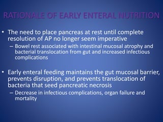 RATIONALE OF EARLY ENTERAL NUTRITION
• The need to place pancreas at rest until complete
resolution of AP no longer seem imperative
– Bowel rest associated with intestinal mucosal atrophy and
bacterial translocation from gut and increased infectious
complications
• Early enteral feeding maintains the gut mucosal barrier,
prevents disruption, and prevents translocation of
bacteria that seed pancreatic necrosis
– Decrease in infectious complications, organ failure and
mortality
 