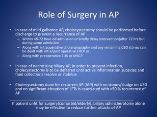 Role of Surgery in AP
• In case of mild gallstone AP, cholecystectomy should be performed before
discharge to prevent a recurrence of AP
– Within 48-72 hour od admission or briefly delay intervention(after 72 hrs but
during same admission
– Along with intraoperative cholangiography and any remaining CBD stones can
be dealt with intra/post operative ERCP or
– Along with preoperative EUS or MRCP
• In case of necrotizing biliary AP, in order to prevent infection,
cholecystectomy is to be deferred until active inflammation subsides and
fluid collections resolve or stabilize
• Cholecysectomy done for recurrent AP (IAP) with no stones/sludge on USG
and no significant elevation of LFTs is associated with >50 % recurrence of
AP
_________________________________________________________
If patient unfit for surgery(comorbid/elderly), biliary sphincherotomy alone
may be effective to reduce further attacks of AP
 