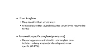 – Urine Amylase
• More sensitive than serum levels
• Remain elevated for several days after serum levels returned to
normal
– Pancreatic-specific amylase (p-amylase)
• Measuring p-amylase instead to total amylase (also
includes salivary amylase) makes diagnosis more
specific(88-93%)
 