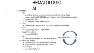 HEMATOLOGIC
AL• BASELINES
– CBC:
• Low Hb: prolonged hemetemesis/melena, internal hemorrhage
• Leucocytosis (10,000-30,000/mcL)-infection, non infectious inflammation
• Low platelets-DIC
• Hct –raised in hemoconcentration
– LFT’s:
• raised bilirubin, AST/ALT/LDH, ALP, GGTP- gall stone pancreatitis
– RFT’s:
• raised BUN/cretainine- ATN ARF
– Coagulation profile:
• increased INR-DIC
– BSR:
• > 180 mg/dl-diabetes as a sequelae or cause
– Serum electrolytes:
• Low sodium/potassium: persistent vomiting
• Hypocalcemia- saponification/fat necrosis
– Serum Protein:
• low protein/ albumin
Diabetes Mellitus AP
 