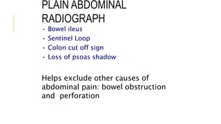 PLAIN ABDOMINAL
RADIOGRAPH
• Bowel ileus
• Sentinel Loop
• Colon cut off sign
• Loss of psoas shadow
Helps exclude other causes of
abdominal pain: bowel obstruction
and perforation
 