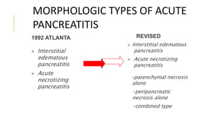 MORPHOLOGIC TYPES OF ACUTE
PANCREATITIS
1992 ATLANTA
 Interstitial
edematous
pancreatitis
 Acute
necrotizing
pancreatitis
REVISED
 Interstitial edematous
pancreatitis
 Acute necrotizing
pancreatitis
-parenchymal necrosis
alone
-peripancreatic
necrosis alone
-combined type
 