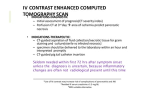 IV CONTRAST ENHANCED COMPUTED
TOMOGRAPHY SCAN• INDICATIONS-DIAGNOSTIC
– Initial assessment of prognosis(CT severityindex)
– Perfusion CT at 3rd day  area of ischemia predict pancreatic
necrosis
• INDICATIONS-THERAPEUTIC:
– CT-guided aspiration of fluid collection/necrotic tissue for gram
staining and culture(sterile vs infected necrosis)
– specimen should be delivered to the laboratory within an hour and
interpreted promptly
– CT-guided pig tail catheter insertion
Seldom needed within first 72 hrs after symptom onset
unless the diagnosis is uncertain, because inflammatory
changes are often not radiological present until this time
*Use of IV contrast may increase risk of complications of pancreatitis and AKI
*Avoided if serum creatinine >1.5 mg/dL
*MRI suitable alternative
 