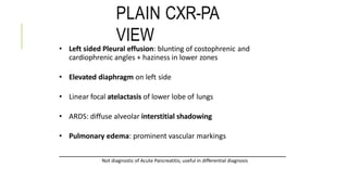 PLAIN CXR-PA
VIEW
• Left sided Pleural effusion: blunting of costophrenic and
cardiophrenic angles + haziness in lower zones
• Elevated diaphragm on left side
• Linear focal atelactasis of lower lobe of lungs
• ARDS: diffuse alveolar interstitial shadowing
• Pulmonary edema: prominent vascular markings
Not diagnostic of Acute Pancreatitis; useful in differential diagnosis
 