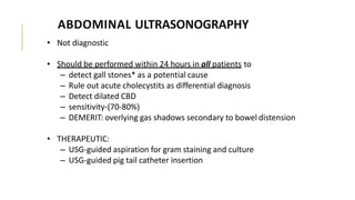 ABDOMINAL ULTRASONOGRAPHY
• Not diagnostic
• Should be performed within 24 hours in all patients to
– detect gall stones* as a potential cause
– Rule out acute cholecystits as differential diagnosis
– Detect dilated CBD
– sensitivity-(70-80%)
– DEMERIT: overlying gas shadows secondary to bowel distension
• THERAPEUTIC:
– USG-guided aspiration for gram staining and culture
– USG-guided pig tail catheter insertion
 
