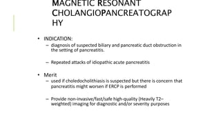 MAGNETIC RESONANT
CHOLANGIOPANCREATOGRAP
HY
• INDICATION:
– diagnosis of suspected biliary and pancreatic duct obstruction in
the setting of pancreatitis.
– Repeated attacks of idiopathic acute pancreatitis
• Merit
– used if choledocholithiasis is suspected but there is concern that
pancreatitis might worsen if ERCP is performed
– Provide non-invasive/fast/safe high-quality (Heavily T2–
weighted) imaging for diagnostic and/or severity purposes
 