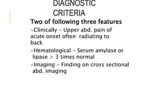 DIAGNOSTIC
CRITERIA
Two of following three features
•Clinically - Upper abd. pain of
acute onset often radiating to
back
•Hematological - Serum amylase or
lipase > 3 times normal
•Imaging - Finding on cross sectional
abd. imaging
 