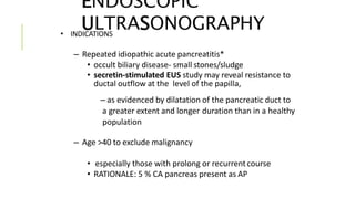 ENDOSCOPIC
ULTRASONOGRAPHY• INDICATIONS
– Repeated idiopathic acute pancreatitis*
• occult biliary disease- small stones/sludge
• secretin-stimulated EUS study may reveal resistance to
ductal outflow at the level of the papilla,
– as evidenced by dilatation of the pancreatic duct to
a greater extent and longer duration than in a healthy
population
– Age >40 to exclude malignancy
• especially those with prolong or recurrentcourse
• RATIONALE: 5 % CA pancreas present as AP
 
