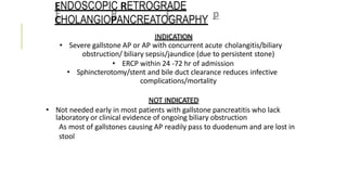 ENDOSCOPIC RETROGRADE
CHOLANGIOPANCREATOGRAPHY
INDICATION
• Severe gallstone AP or AP with concurrent acute cholangitis/biliary
obstruction/ biliary sepsis/jaundice (due to persistent stone)
• ERCP within 24 -72 hr of admission
• Sphincterotomy/stent and bile duct clearance reduces infective
complications/mortality
NOT INDICATED
• Not needed early in most patients with gallstone pancreatitis who lack
laboratory or clinical evidence of ongoing biliary obstruction
As most of gallstones causing AP readily pass to duodenum and are lost in
stool
 