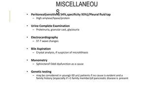 MISCELLANEOU
S• Peritoneal(sensitivity 54%,specificity 93%)/Pleural fluid tap
– High amylase/lipase/protein
• Urine Complete Examination
– Proteinuria, granular cast, glycosuria
• Electrocardiography
– ST-T wave changes
• Bile Aspiration
– Crystal analysis, if suspicion of microlithiasis
• Manometry
– Sphincterof Oddi dysfunction as a cause
• Genetic testing
– may be considered in young(<30 yrs) patients if no cause is evident and a
family history (especially if >1 family member)of pancreatic disease is present
 