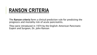 RANSON CRITERIA
The Ranson criteria form a clinical prediction rule for predicting the
prognosis and mortality risk of acute pancreatitis.
They were introduced in 1974 by the English-American Pancreatic
Expert and Surgeon, Dr. John Ranson
 