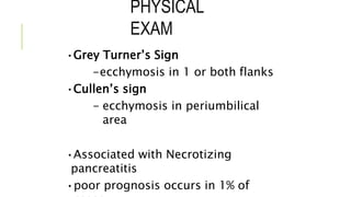 PHYSICAL
EXAM
•Grey Turner’s Sign
-ecchymosis in 1 or both flanks
•Cullen’s sign
- ecchymosis in periumbilical
area
•Associated with Necrotizing
pancreatitis
•poor prognosis occurs in 1% of
 