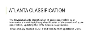 ATLANTA CLASSIFICATION
The Revised Atlanta classification of acute pancreatitis is an
international multidisciplinary classification of the severity of acute
pancreatitis, updating the 1992 Atlanta classification.
It was initially revised in 2012 and then further updated in 2016
 