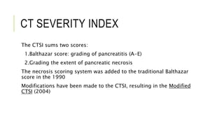 CT SEVERITY INDEX
The CTSI sums two scores:
1.Balthazar score: grading of pancreatitis (A-E)
2.Grading the extent of pancreatic necrosis
The necrosis scoring system was added to the traditional Balthazar
score in the 1990
Modifications have been made to the CTSI, resulting in the Modified
CTSI (2004)
 