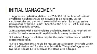 INITIAL MANAGEMENT
1. Aggressive hydration, defined as 250-500 ml per hour of isotonic
crystalloid solution should be provided to all patients, unless
cardiovascular and / or renal co-morbidites exist. Early aggressive
intravenous hydration is most beneficial the first 12 – 24 h, and may
have little benefit beyond.
2. In a patient with severe volume depletion, manifest as hypotension
and tachycardia, more rapid repletion (bolus) may be needed .
3. Lactated Ringer’s solution may be the preferred isotonic crystalloid
replacement fluid.
4. Fluid requirements should be reassessed at frequent intervals within
6 h of admission and for the next 24 – 48 h. The goal of aggressive
hydration should be to decrease the blood urea nitrogen
 