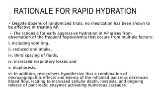 RATIONALE FOR RAPID HYDRATION
• Despite dozens of randomized trials, no medication has been shown to
be effective in treating AP.
• The rationale for early aggressive hydration in AP arises from
observation of the frequent hypovolemia that occurs from multiple factors:
i. including vomiting,
ii. reduced oral intake,
iii. third spacing of fluids,
iv. increased respiratory losses and
v. diaphoresis.
vi. In addition, researchers hypothesize that a combination of
microangiopathic effects and edema of the inflamed pancreas decreases
blood flow, leading to increased cellular death, necrosis, and ongoing
release of pancreatic enzymes activating numerous cascades.
 
