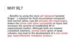 WHY RL?
• Benefits to using the more pH-balanced lactated
Ringer ’ s solution for fluid resuscitation compared
with normal saline. Low pH activates the trypsinogen,
makes the acinar cells more susceptible to injury and
increases the severity of established AP in
experimental studies. Although both are isotonic
crystalloid solutions, normal saline given in large
volumes may lead to the development of a non-anion
gap, hyperchloremic metabolic acidosis.
 
