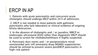 ERCP IN AP
1. Patients with acute pancreatitis and concurrent acute
cholangitis should undergo ERCP within 24 h of admission.
2. ERCP is not needed in most patients with gallstone
pancreatitis who lack laboratory or clinical evidence of ongoing
biliary obstruction.
3. In the absence of cholangitis and / or jaundice, MRCP or
endoscopic ultrasound (EUS) rather than diagnostic ERCP should
be used to screen for choledocholithiasis if highly suspected.
4. Pancreatic duct stents and / or postprocedure rectal
nonsteroidal anti-infl ammatory drug (NSAID) suppositories
should be utilized to prevent severe postERCP pancreatitis in
high-risk patient
 