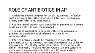 ROLE OF ANTIBIOTICS IN AP
1. Antibiotics should be given for an extrapancreatic infection,
such as cholangitis, catheter-acquired infections, bacteremia,
urinary tract infections, pneumonia .
2. Routine use of prophylactic antibiotics in patients with severe
acute pancreatitis is not recommended .
3. The use of antibiotics in patients with sterile necrosis to
prevent the development of infected necrosis is not
recommended .
4. Infected necrosis should be considered in patients with
pancreatic or extrapancreatic necrosis who deteriorate or fail to
improve after 7 – 10 days of hospitalization. In these patients,
either – (i) initial CT-guided FNA for Gram stain and culture to
guide use of appropriate antibiotics or – (ii) empiric use of
 