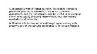 5. In patients with infected necrosis, antibiotics known to
penetrate pancreatic necrosis, such as carbapenems,
quinolones, and metronidazole, may be useful in delaying or
sometimes totally avoiding intervention, thus decreasing
morbidity and mortality .
6. Routine administration of antifungal agents along with
prophylactic or therapeutic antibiotics is not recommended
 