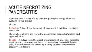 ACUTE NECROTIZING
PANCREATITIS
Conceptually, it is helpful to view the pathophysiology of ANP as
evolving in two clinical
phases:
1>Early (<7 days from the onset of pancreatitis) cytokine-mediated
vasoactive
phase where deaths are related to progressive organ dysfunction and
hypoperfusion;
2>Late (>14 days from the onset of pancreatitis) infection-mediated
septic phase, commonly attributed to secondary bacterial infection
(e.g., infected pancreatic necrosis) leading to persistent multiple
organ system failure
 