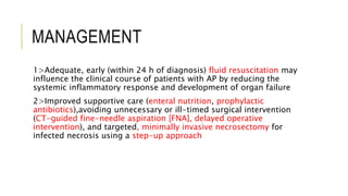 MANAGEMENT
1>Adequate, early (within 24 h of diagnosis) fluid resuscitation may
influence the clinical course of patients with AP by reducing the
systemic inflammatory response and development of organ failure
2>Improved supportive care (enteral nutrition, prophylactic
antibiotics),avoiding unnecessary or ill-timed surgical intervention
(CT-guided fine-needle aspiration [FNA], delayed operative
intervention), and targeted, minimally invasive necrosectomy for
infected necrosis using a step-up approach
 