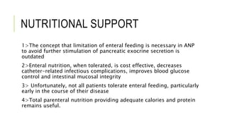 NUTRITIONAL SUPPORT
1>The concept that limitation of enteral feeding is necessary in ANP
to avoid further stimulation of pancreatic exocrine secretion is
outdated
2>Enteral nutrition, when tolerated, is cost effective, decreases
catheter-related infectious complications, improves blood glucose
control and intestinal mucosal integrity
3> Unfortunately, not all patients tolerate enteral feeding, particularly
early in the course of their disease
4>Total parenteral nutrition providing adequate calories and protein
remains useful.
 