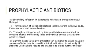 PROPHYLACTIC ANTIBIOTICS
<>Secondary infection in pancreatic necrosis is thought to occur
through
1> Translocation of intestinal bacteria (aerobic gram-negative rods,
Enterococcus, and anaerobes) or
2> Through seeding caused by transient bacteremias related to
invasive arterial monitoring lines and venous access sites (gram-
positive cocci)
<>Current policy is to give antibiotic “on demand” to cover possible
sources of infection for specific clinical indications in critically ill
patients until culture results are available to guide further therapy
 