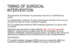 TIMING OF SURGICAL
INTERVENTION
The presence of infection in pancreatic necrosis is confirmed by
either:
(1) radiographic evidence of extra-luminal gas located in the area of
necrosis as seen on cross-sectional imaging
(2) CT-guided percutaneous FNA showing organisms on gram stain
or culture
Operative necrosectomy is best utilized after the third week of a
patient’s clinical course to allow time for the resolution of early
cytokine-mediated vasoactive disease phase, as well as the structural
demarcation between live and dead tissue in the retroperitoneum
percutaneous
CT-guided catheter drainage (PCD) can be an extremely effective
treatment modality BEFORE 3 WEEKS of proven infected APN.
 
