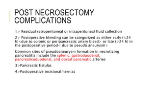 POST NECROSECTOMY
COMPLICATIONS
1> Residual retroperitoneal or intraperitoneal fluid collection
2> Postoperative bleeding can be categorized as either early (<24
h)<due to colonic or peripancreatic artery bleed> or late (>24 h) in
the postoperative period< due to pseudo aneurysm>
Common sites of pseudoaneurysm formation in necrotizing
pancreatitis include the splenic, gastroduodenal,
pancreaticoduodenal, and dorsal pancreatic arteries
3>Pancreatic fistulas
4>Postoperative incisional hernias
 