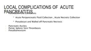 LOCAL COMPLICATIONS OF ACUTE
PANCREATITIS- Pancreatic Fluid Collections
* Acute Peripancreatic Fluid Collection , Acute Necrotic Collection
* Pseudocyst and Walled off Pancreatic Necrosis
- Pancreatic Ascites
- Portal, Splenic Vein Thrombosis
- Pseudoaneurysm
 