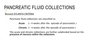 PANCREATIC FLUID COLLECTIONS
Revised ATLANTA CRITERIA
- Pancreatic fluid collections are classified as
Acute (< 4 weeks after the episode of pancreatitis )
Chronic (> 4 weeks after the episode of pancreatitis )
- The acute and chronic collections are further subdivided based on the
presence of necrosis within the collections
 