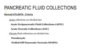 PANCREATIC FLUID COLLECTIONS
Revised ATLANTA Criteria
- Acute collections are divided into
Acute Peripancreatic Fluid Collections (APFC)
Acute Necrotic Collections (ANC)
- Chronic fluid collections are divided into
Pseudocysts
Walled-Off Pancreatic Necrosis (WOPN)
 