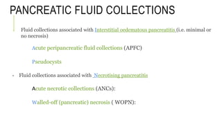 PANCREATIC FLUID COLLECTIONS
- Fluid collections associated with Interstitial oedematous pancreatitis (i.e. minimal or
no necrosis)
Acute peripancreatic fluid collections (APFC)
Pseudocysts
- Fluid collections associated with Necrotising pancreatitis
Acute necrotic collections (ANCs):
Walled-off (pancreatic) necrosis ( WOPN):
 
