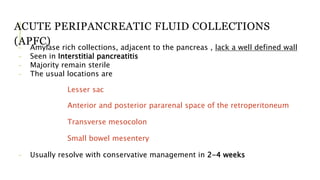 ACUTE PERIPANCREATIC FLUID COLLECTIONS
(APFC)- Amylase rich collections, adjacent to the pancreas , lack a well defined wall
- Seen in Interstitial pancreatitis
- Majority remain sterile
- The usual locations are
Lesser sac
Anterior and posterior pararenal space of the retroperitoneum
Transverse mesocolon
Small bowel mesentery
- Usually resolve with conservative management in 2-4 weeks
 