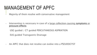 MANAGEMENT OF APFC
- Majority of them resolve with conservative management
- Intervention is necessary in case of a large collection causing symptoms or
pressure effects
USG guided / CT guided PERCUTANEOUS ASPIRATION
EUS guided Transgastric Drainage
- An APFC that does not resolve can evolve into a PSEUDOCYST
 