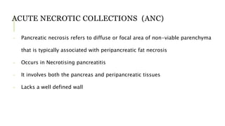 ACUTE NECROTIC COLLECTIONS (ANC)
- Pancreatic necrosis refers to diffuse or focal area of non-viable parenchyma
that is typically associated with peripancreatic fat necrosis
- Occurs in Necrotising pancreatitis
- It involves both the pancreas and peripancreatic tissues
- Lacks a well defined wall
 