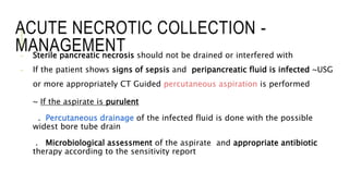 ACUTE NECROTIC COLLECTION -
MANAGEMENT- Sterile pancreatic necrosis should not be drained or interfered with
- If the patient shows signs of sepsis and peripancreatic fluid is infected ~USG
or more appropriately CT Guided percutaneous aspiration is performed
~ If the aspirate is purulent
. Percutaneous drainage of the infected fluid is done with the possible
widest bore tube drain
. Microbiological assessment of the aspirate and appropriate antibiotic
therapy according to the sensitivity report
 