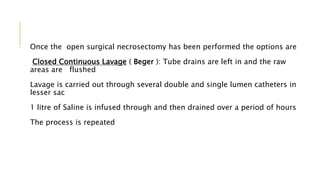 - Once the open surgical necrosectomy has been performed the options are
Closed Continuous Lavage ( Beger ): Tube drains are left in and the raw
areas are flushed
Lavage is carried out through several double and single lumen catheters in
lesser sac
1 litre of Saline is infused through and then drained over a period of hours
The process is repeated
 