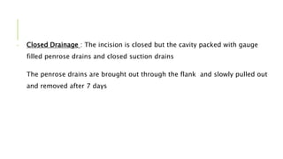 - Closed Drainage : The incision is closed but the cavity packed with gauge
filled penrose drains and closed suction drains
The penrose drains are brought out through the flank and slowly pulled out
and removed after 7 days
 