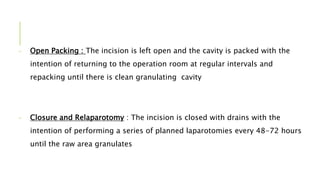 - Open Packing : The incision is left open and the cavity is packed with the
intention of returning to the operation room at regular intervals and
repacking until there is clean granulating cavity
- Closure and Relaparotomy : The incision is closed with drains with the
intention of performing a series of planned laparotomies every 48-72 hours
until the raw area granulates
 