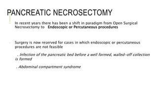 PANCREATIC NECROSECTOMY
- In recent years there has been a shift in paradigm from Open Surgical
Necrosectomy to Endoscopic or Percutaneous procedures
- Surgery is now reserved for cases in which endoscopic or percutaneous
procedures are not feasible
. Infection of the pancreatic bed before a well formed, walled-off collection
is formed
. Abdominal compartment syndrome
 