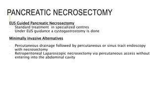 PANCREATIC NECROSECTOMY
EUS Guided Pancreatic Necrosectomy
- Standard treatment in specialized centres
- Under EUS guidance a cystogastrostomy is done
Minimally invasive Alternatives
- Percutaneous drainage followed by percutaneous or sinus tract endoscopy
with necrosectomy
- Retroperitoneal Laparoscopic necrosectomy via percutaneous access without
entering into the abdominal cavity
 
