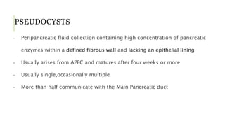 PSEUDOCYSTS
- Peripancreatic fluid collection containing high concentration of pancreatic
enzymes within a defined fibrous wall and lacking an epithelial lining
- Usually arises from APFC and matures after four weeks or more
- Usually single,occasionally multiple
- More than half communicate with the Main Pancreatic duct
 