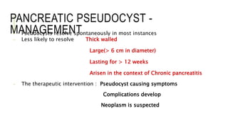 PANCREATIC PSEUDOCYST -
MANAGEMENT- Pseudocysts resolve spontaneously in most instances
- Less likely to resolve Thick walled
Large(> 6 cm in diameter)
Lasting for > 12 weeks
Arisen in the context of Chronic pancreatitis
- The therapeutic intervention : Pseudocyst causing symptoms
Complications develop
Neoplasm is suspected
 