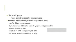 – Serum Lipase:
• more sensitive/specific than amylase
• Remains elevated longer than amylase(12 days)
Useful if late presentation
Begins to increase 4-8 Hr after onset of symptoms and peaks at 24Hr
Remains elevated for days
Sensitivity 86-100% and Specificity 60- 99%
>3X normal Sensitivity & Specificity is 100%
 